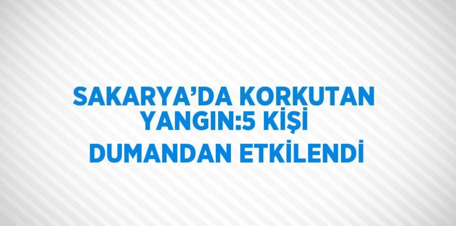 SAKARYA’DA KORKUTAN YANGIN:5 KİŞİ DUMANDAN ETKİLENDİ