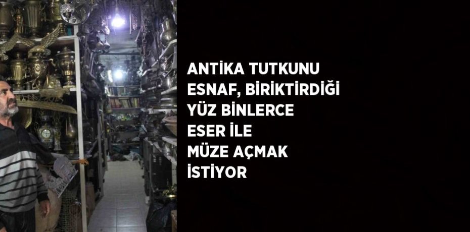 ANTİKA TUTKUNU ESNAF, BİRİKTİRDİĞİ YÜZ BİNLERCE ESER İLE MÜZE AÇMAK İSTİYOR
