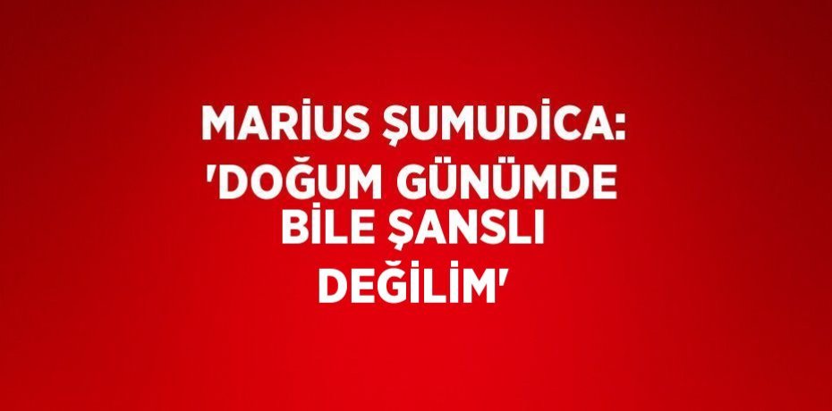 MARİUS ŞUMUDİCA: 'DOĞUM GÜNÜMDE BİLE ŞANSLI DEĞİLİM'