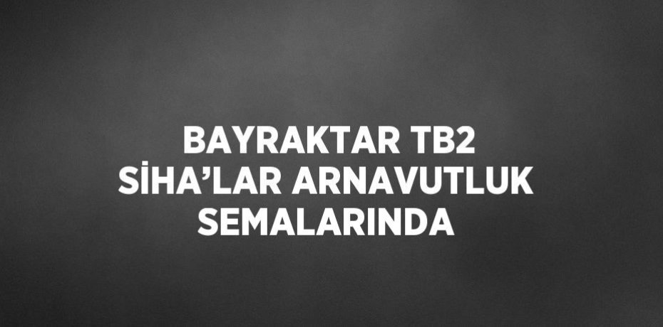 BAYRAKTAR TB2 SİHA’LAR ARNAVUTLUK SEMALARINDA
