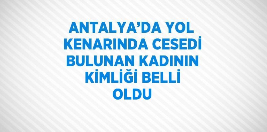 ANTALYA’DA YOL KENARINDA CESEDİ BULUNAN KADININ KİMLİĞİ BELLİ OLDU