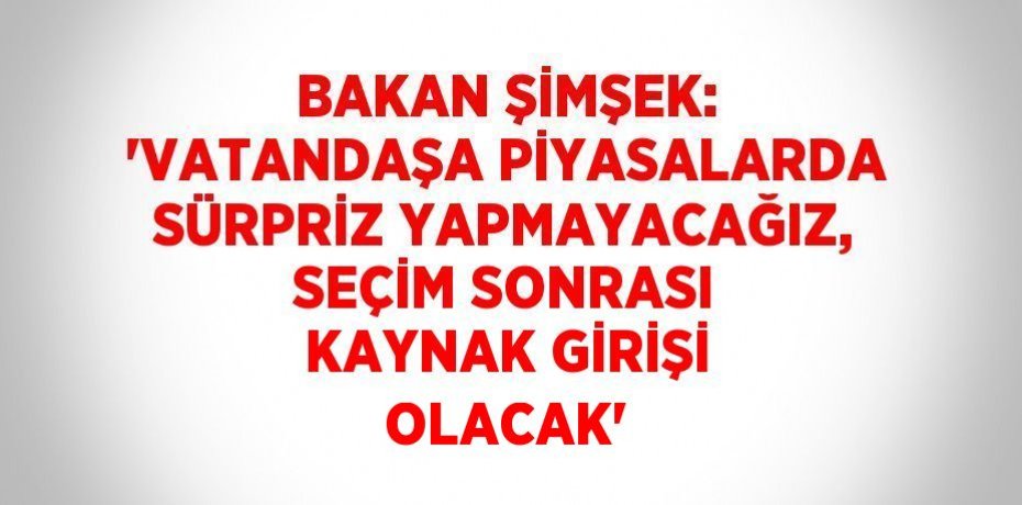 BAKAN ŞİMŞEK: 'VATANDAŞA PİYASALARDA SÜRPRİZ YAPMAYACAĞIZ, SEÇİM SONRASI KAYNAK GİRİŞİ OLACAK'