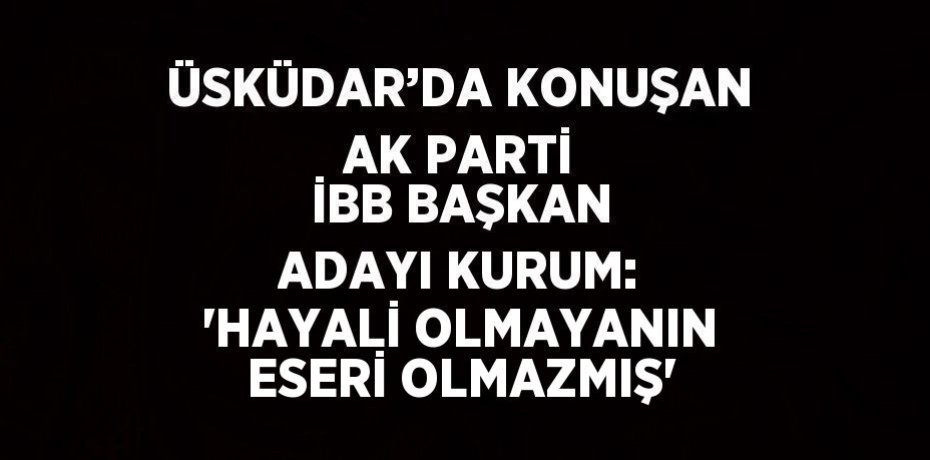 ÜSKÜDAR’DA KONUŞAN AK PARTİ İBB BAŞKAN ADAYI KURUM: 'HAYALİ OLMAYANIN ESERİ OLMAZMIŞ'