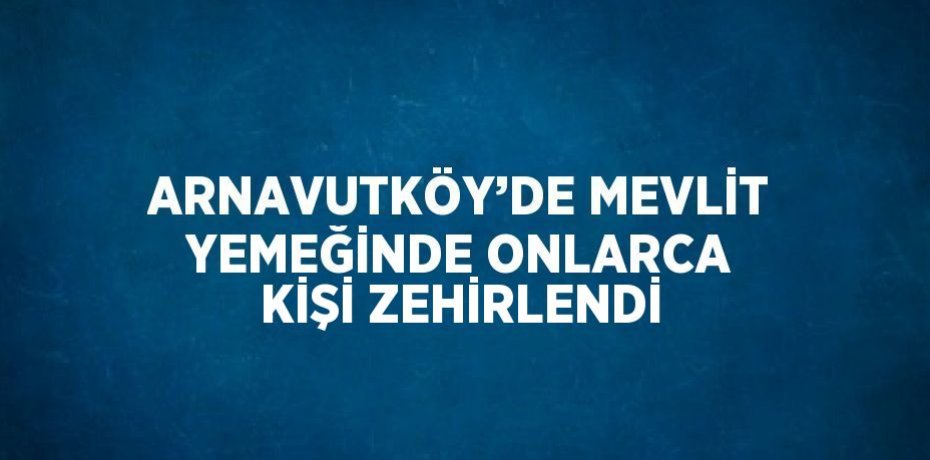 ARNAVUTKÖY’DE MEVLİT YEMEĞİNDE ONLARCA KİŞİ ZEHİRLENDİ