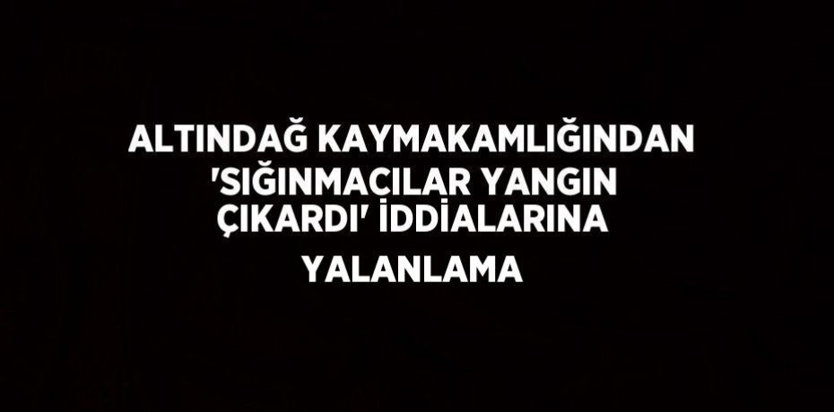 ALTINDAĞ KAYMAKAMLIĞINDAN 'SIĞINMACILAR YANGIN ÇIKARDI' İDDİALARINA YALANLAMA