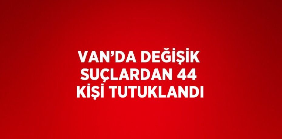 VAN’DA DEĞİŞİK SUÇLARDAN 44 KİŞİ TUTUKLANDI