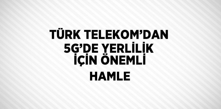 TÜRK TELEKOM’DAN 5G’DE YERLİLİK İÇİN ÖNEMLİ HAMLE