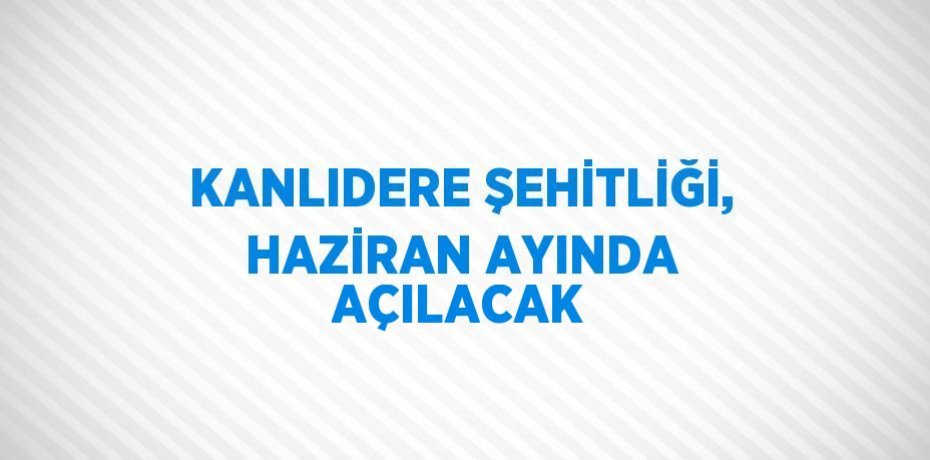 KANLIDERE ŞEHİTLİĞİ, HAZİRAN AYINDA AÇILACAK