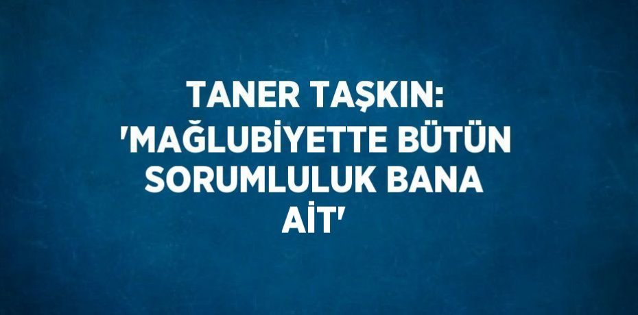 TANER TAŞKIN: 'MAĞLUBİYETTE BÜTÜN SORUMLULUK BANA AİT'