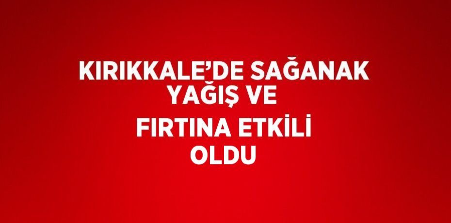 KIRIKKALE’DE SAĞANAK YAĞIŞ VE FIRTINA ETKİLİ OLDU