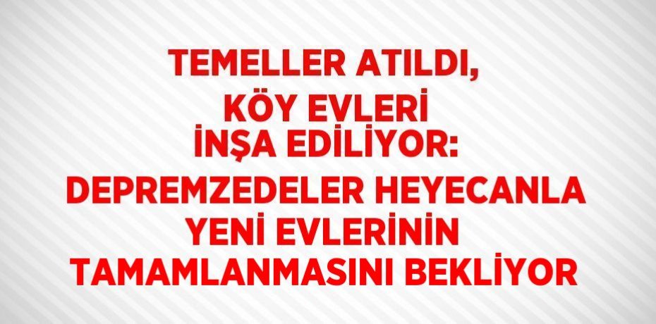TEMELLER ATILDI, KÖY EVLERİ İNŞA EDİLİYOR: DEPREMZEDELER HEYECANLA YENİ EVLERİNİN TAMAMLANMASINI BEKLİYOR