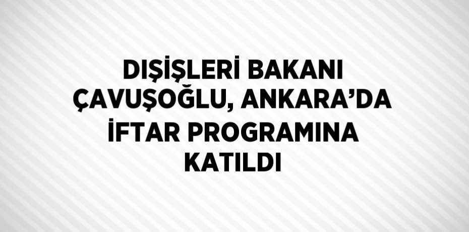 DIŞİŞLERİ BAKANI ÇAVUŞOĞLU, ANKARA’DA İFTAR PROGRAMINA KATILDI