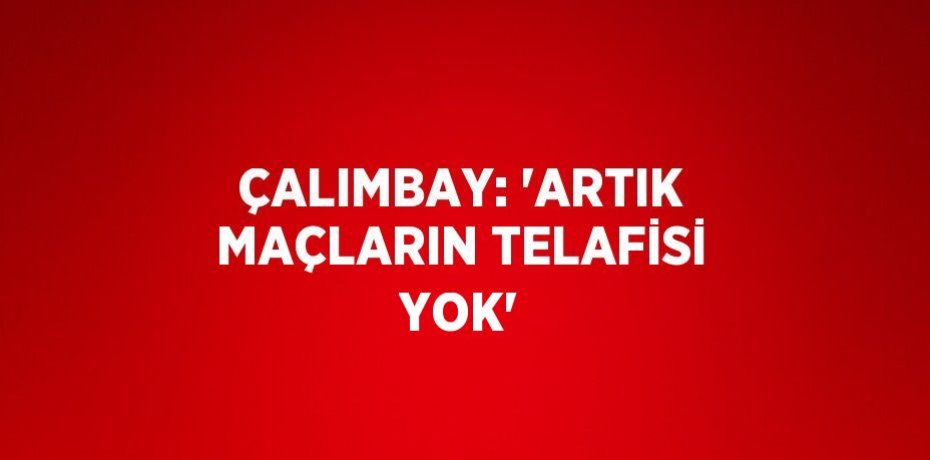 ÇALIMBAY: 'ARTIK MAÇLARIN TELAFİSİ YOK'