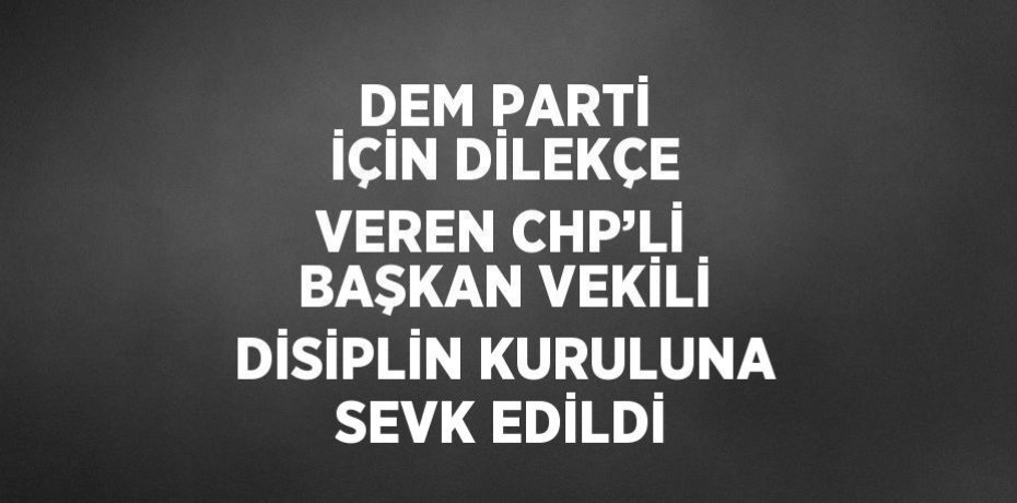 DEM PARTİ İÇİN DİLEKÇE VEREN CHP’Lİ BAŞKAN VEKİLİ DİSİPLİN KURULUNA SEVK EDİLDİ