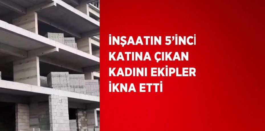 İNŞAATIN 5’İNCİ KATINA ÇIKAN KADINI EKİPLER İKNA ETTİ