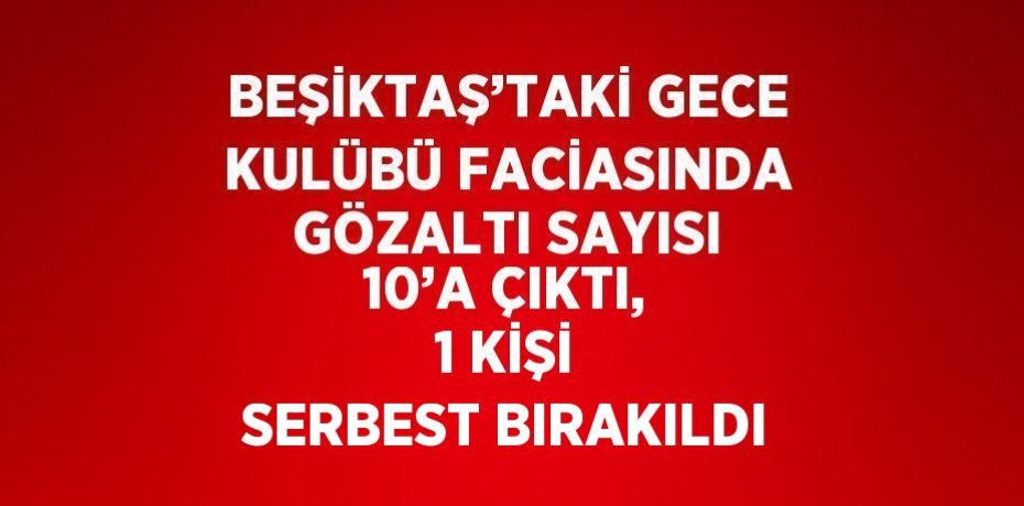 BEŞİKTAŞ’TAKİ GECE KULÜBÜ FACİASINDA GÖZALTI SAYISI 10’A ÇIKTI, 1 KİŞİ SERBEST BIRAKILDI