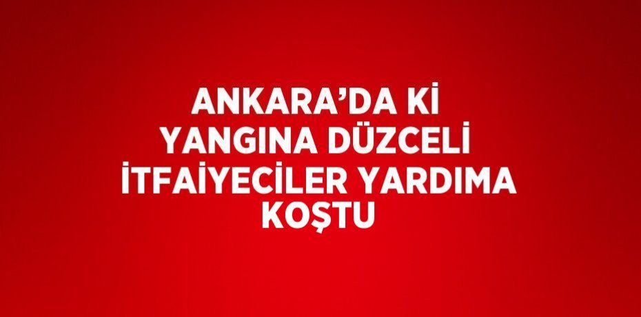 ANKARA’DA Kİ YANGINA DÜZCELİ İTFAİYECİLER YARDIMA KOŞTU
