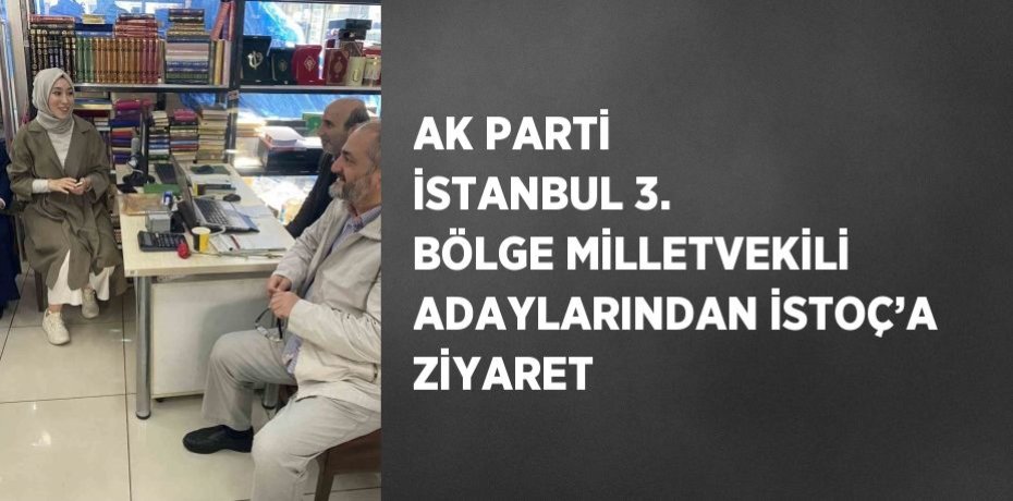 AK PARTİ İSTANBUL 3. BÖLGE MİLLETVEKİLİ ADAYLARINDAN İSTOÇ’A ZİYARET