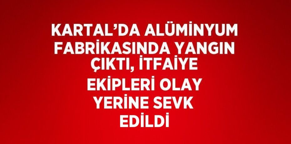 KARTAL’DA ALÜMİNYUM FABRİKASINDA YANGIN ÇIKTI, İTFAİYE EKİPLERİ OLAY YERİNE SEVK EDİLDİ