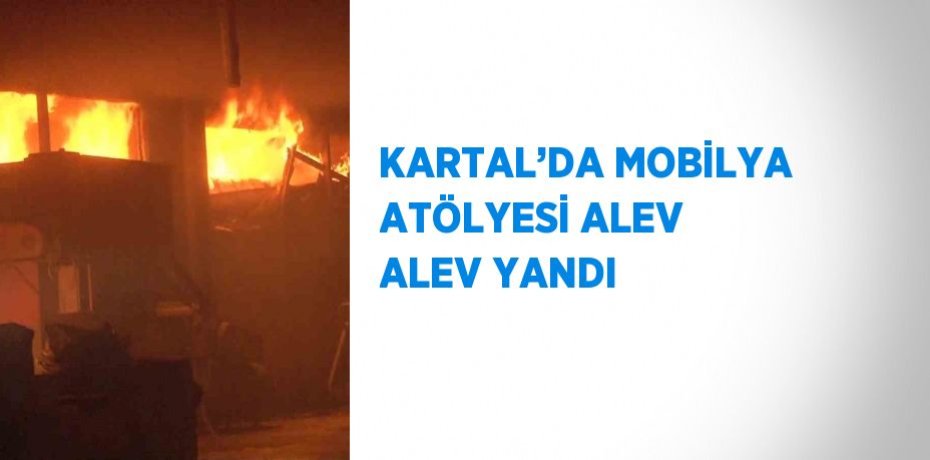 KARTAL’DA MOBİLYA ATÖLYESİ ALEV ALEV YANDI