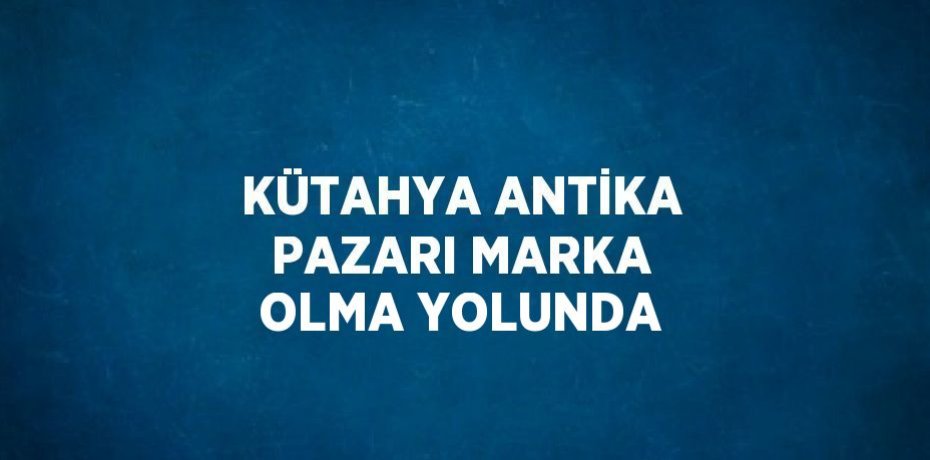 KÜTAHYA ANTİKA PAZARI MARKA OLMA YOLUNDA