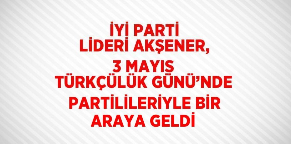 İYİ PARTİ LİDERİ AKŞENER, 3 MAYIS TÜRKÇÜLÜK GÜNÜ’NDE PARTİLİLERİYLE BİR ARAYA GELDİ