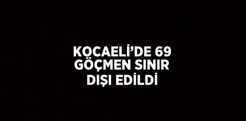 KOCAELİ’DE 69 GÖÇMEN SINIR DIŞI EDİLDİ