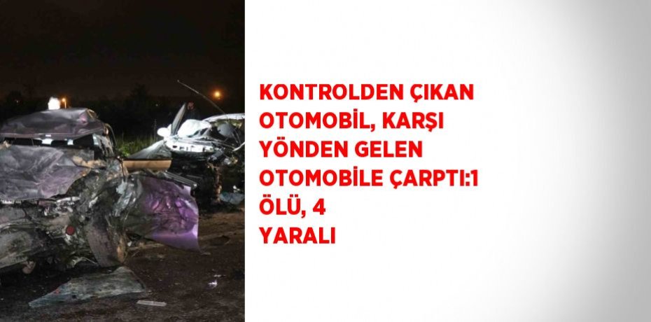 KONTROLDEN ÇIKAN OTOMOBİL, KARŞI YÖNDEN GELEN OTOMOBİLE ÇARPTI:1 ÖLÜ, 4 YARALI