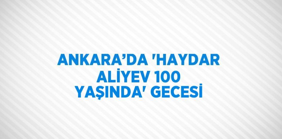ANKARA’DA 'HAYDAR ALİYEV 100 YAŞINDA' GECESİ