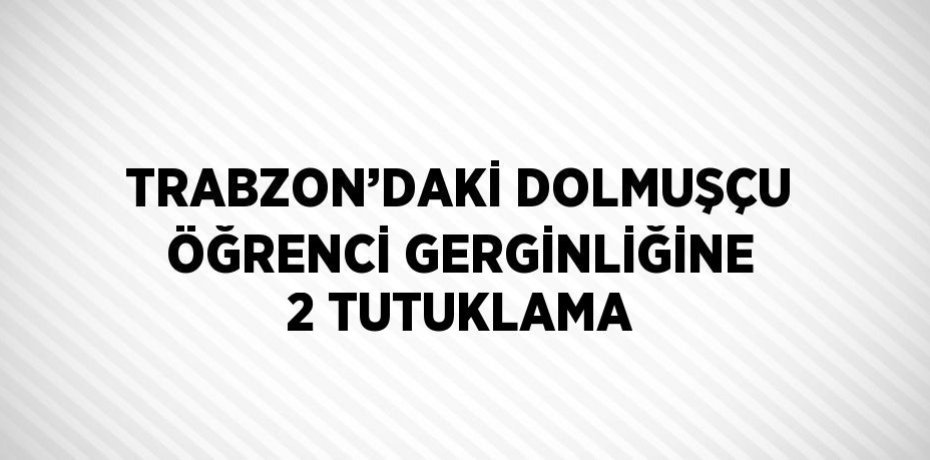 TRABZON’DAKİ DOLMUŞÇU ÖĞRENCİ GERGİNLİĞİNE 2 TUTUKLAMA