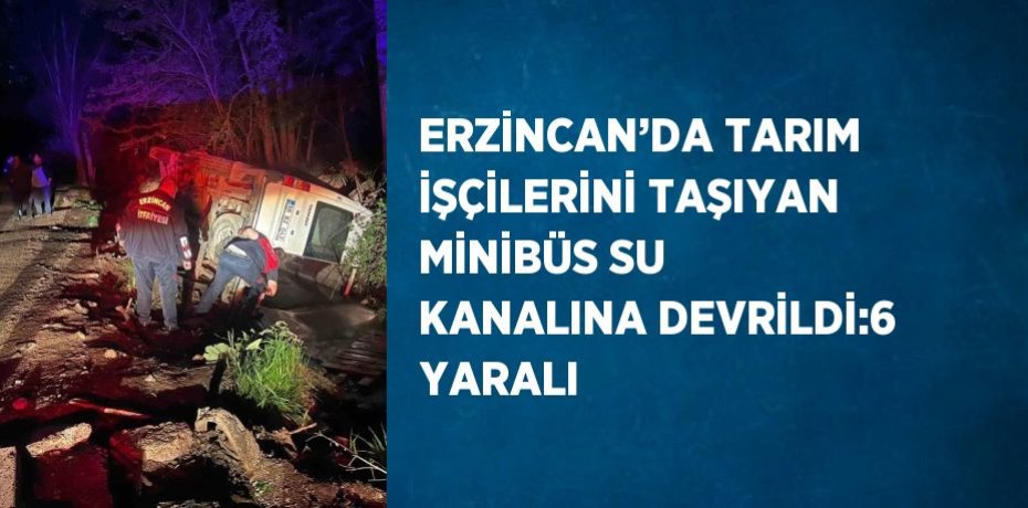 ERZİNCAN’DA TARIM İŞÇİLERİNİ TAŞIYAN MİNİBÜS SU KANALINA DEVRİLDİ:6 YARALI