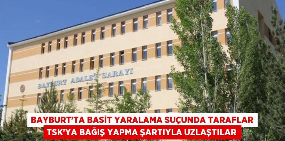 BAYBURT’TA BASİT YARALAMA SUÇUNDA TARAFLAR TSK’YA BAĞIŞ YAPMA ŞARTIYLA UZLAŞTILAR