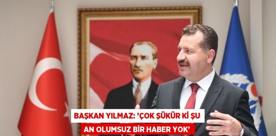 BAŞKAN YILMAZ: ’ÇOK ŞÜKÜR Kİ ŞU AN OLUMSUZ BİR HABER YOK’