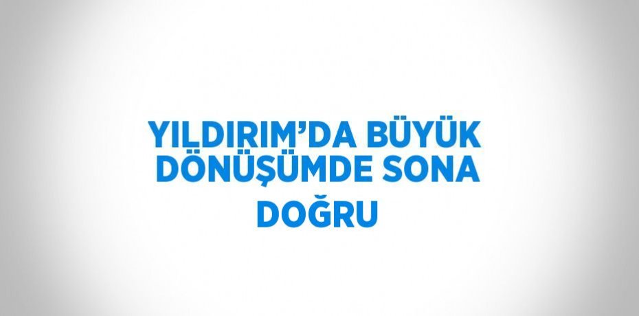 YILDIRIM’DA BÜYÜK DÖNÜŞÜMDE SONA DOĞRU