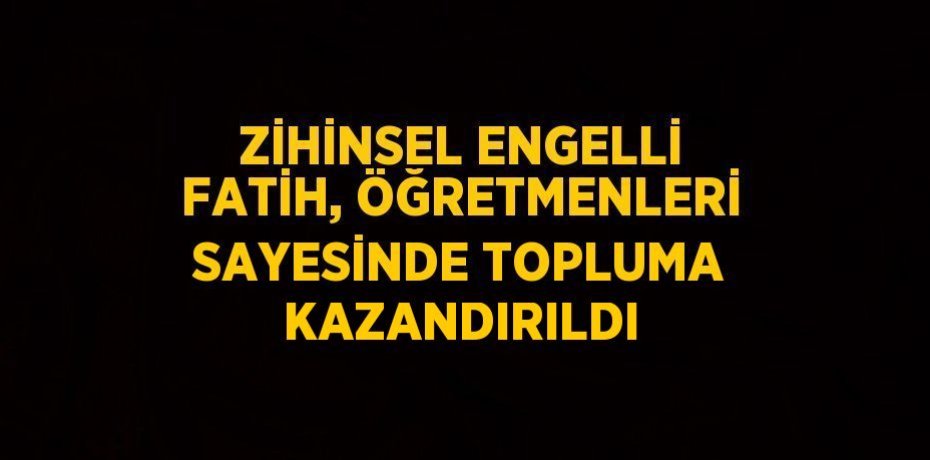 ZİHİNSEL ENGELLİ FATİH, ÖĞRETMENLERİ SAYESİNDE TOPLUMA KAZANDIRILDI