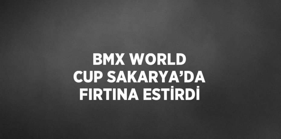 BMX WORLD CUP SAKARYA’DA FIRTINA ESTİRDİ