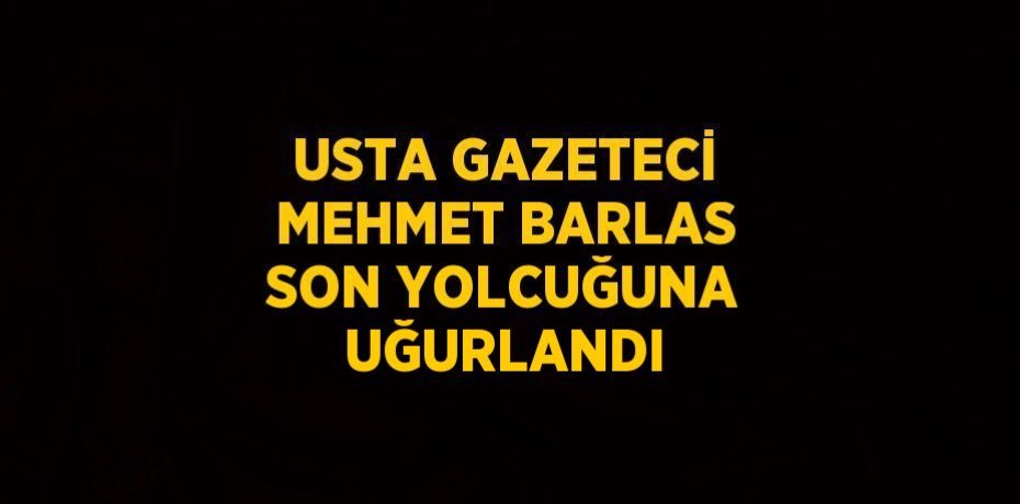 USTA GAZETECİ MEHMET BARLAS SON YOLCUĞUNA UĞURLANDI