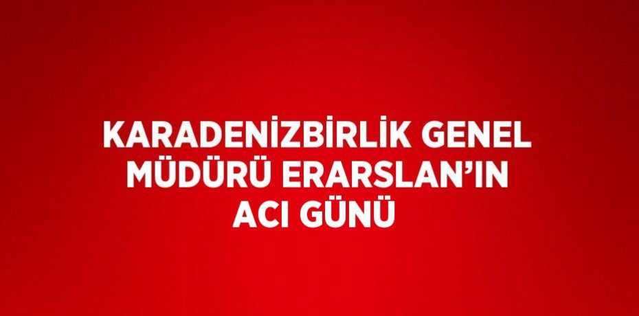 KARADENİZBİRLİK GENEL MÜDÜRÜ ERARSLAN’IN ACI GÜNÜ