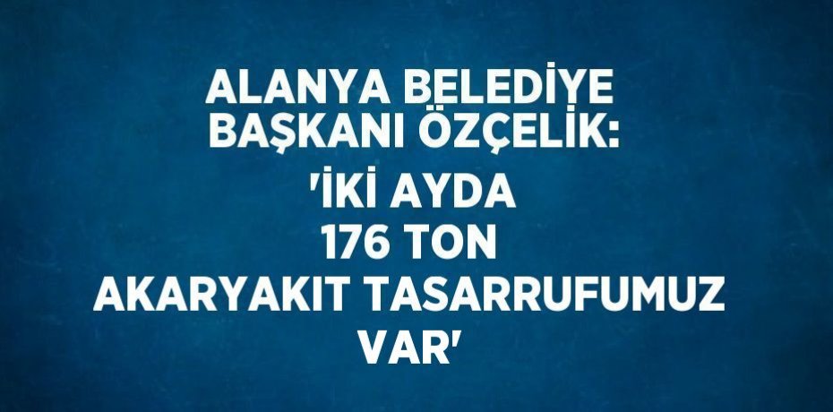 ALANYA BELEDİYE BAŞKANI ÖZÇELİK: 'İKİ AYDA 176 TON AKARYAKIT TASARRUFUMUZ VAR'