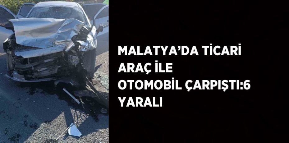 MALATYA’DA TİCARİ ARAÇ İLE OTOMOBİL ÇARPIŞTI:6 YARALI