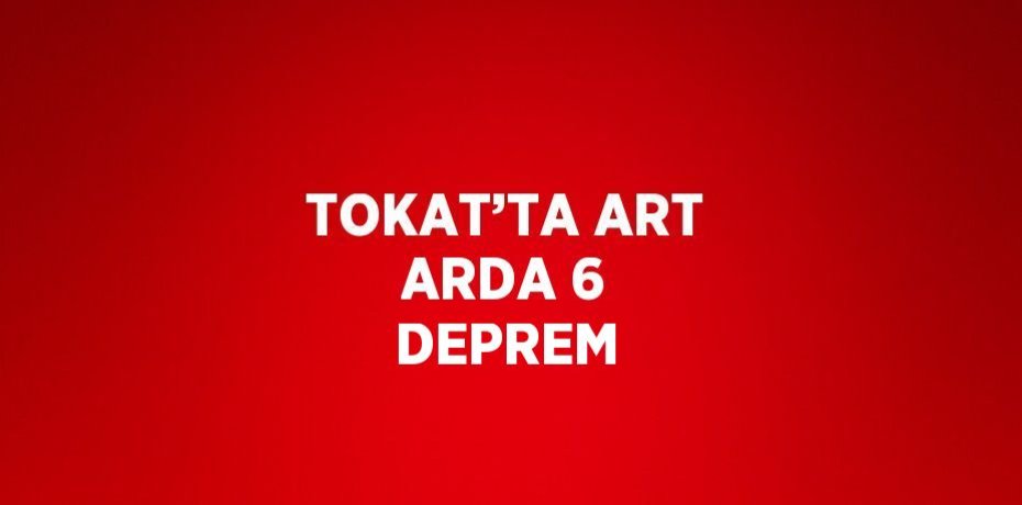 TOKAT’TA ART ARDA 6 DEPREM