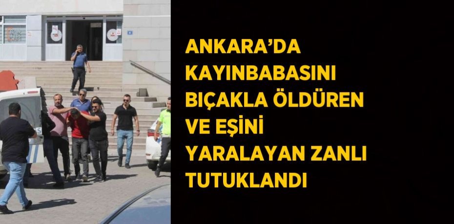 ANKARA’DA KAYINBABASINI BIÇAKLA ÖLDÜREN VE EŞİNİ YARALAYAN ZANLI TUTUKLANDI