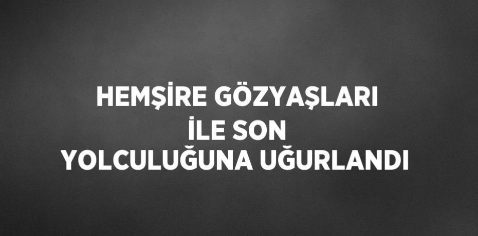 HEMŞİRE GÖZYAŞLARI İLE SON YOLCULUĞUNA UĞURLANDI