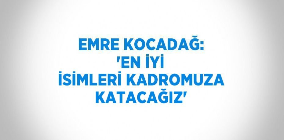 EMRE KOCADAĞ: 'EN İYİ İSİMLERİ KADROMUZA KATACAĞIZ'