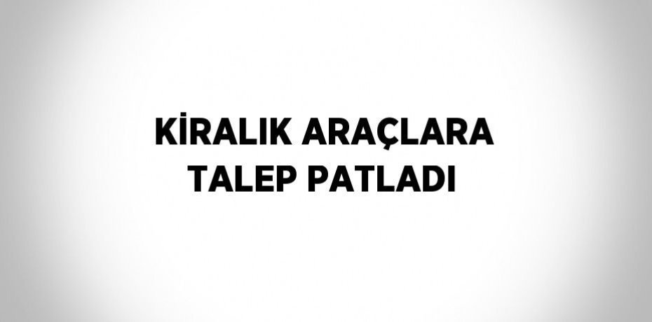 KİRALIK ARAÇLARA TALEP PATLADI