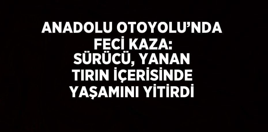 ANADOLU OTOYOLU’NDA FECİ KAZA: SÜRÜCÜ, YANAN TIRIN İÇERİSİNDE YAŞAMINI YİTİRDİ