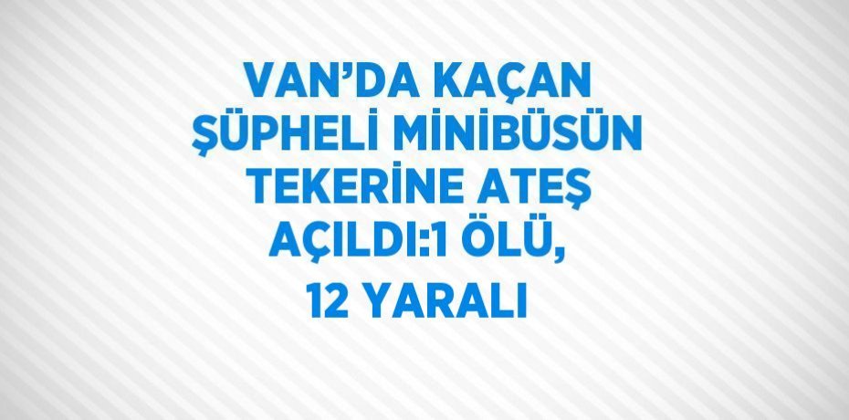 VAN’DA KAÇAN ŞÜPHELİ MİNİBÜSÜN TEKERİNE ATEŞ AÇILDI:1 ÖLÜ, 12 YARALI