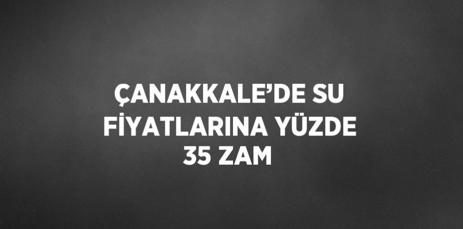 ÇANAKKALE’DE SU FİYATLARINA YÜZDE 35 ZAM