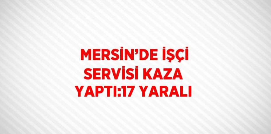 MERSİN’DE İŞÇİ SERVİSİ KAZA YAPTI:17 YARALI