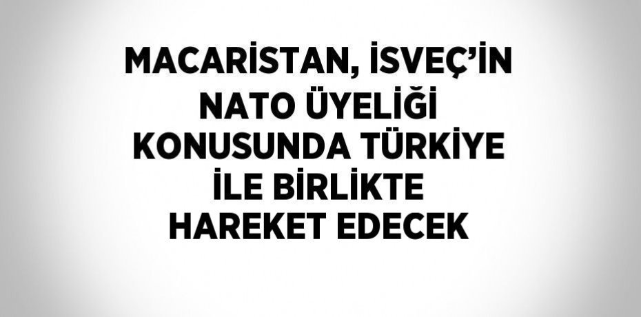 MACARİSTAN, İSVEÇ’İN NATO ÜYELİĞİ KONUSUNDA TÜRKİYE İLE BİRLİKTE HAREKET EDECEK